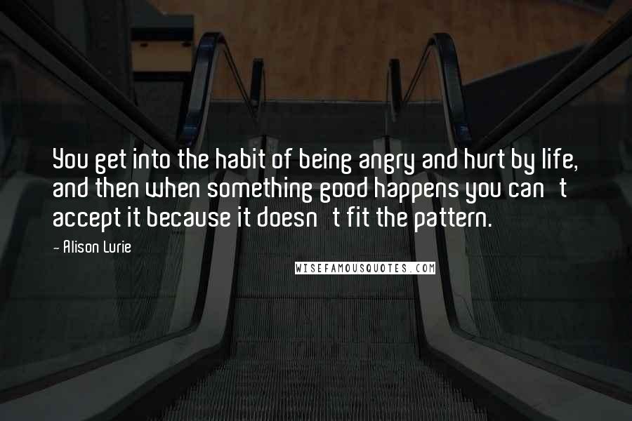 Alison Lurie Quotes: You get into the habit of being angry and hurt by life, and then when something good happens you can't accept it because it doesn't fit the pattern.