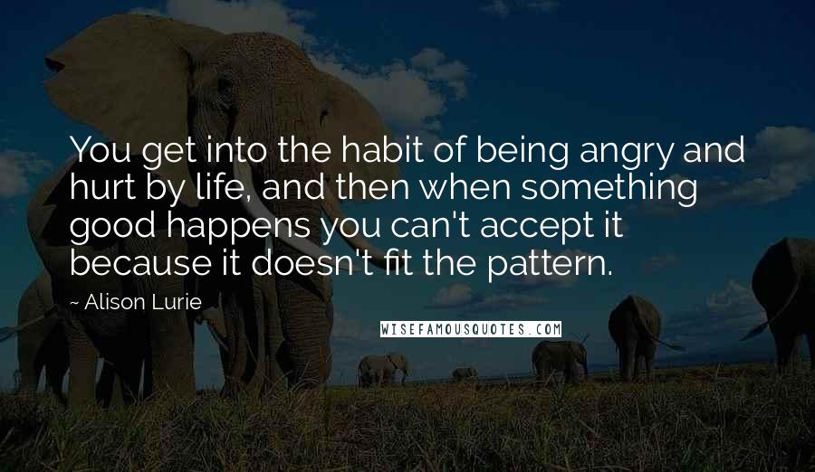 Alison Lurie Quotes: You get into the habit of being angry and hurt by life, and then when something good happens you can't accept it because it doesn't fit the pattern.