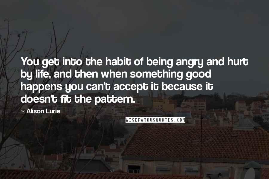 Alison Lurie Quotes: You get into the habit of being angry and hurt by life, and then when something good happens you can't accept it because it doesn't fit the pattern.