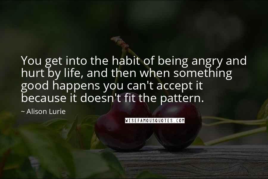 Alison Lurie Quotes: You get into the habit of being angry and hurt by life, and then when something good happens you can't accept it because it doesn't fit the pattern.