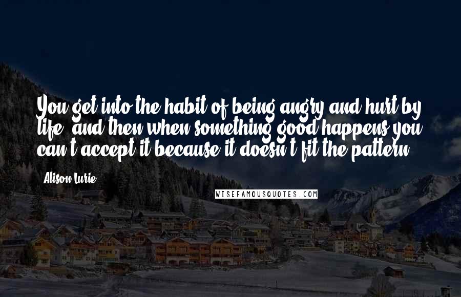 Alison Lurie Quotes: You get into the habit of being angry and hurt by life, and then when something good happens you can't accept it because it doesn't fit the pattern.