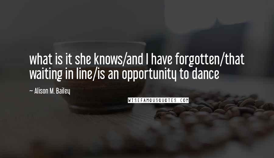 Alison M. Bailey Quotes: what is it she knows/and I have forgotten/that waiting in line/is an opportunity to dance