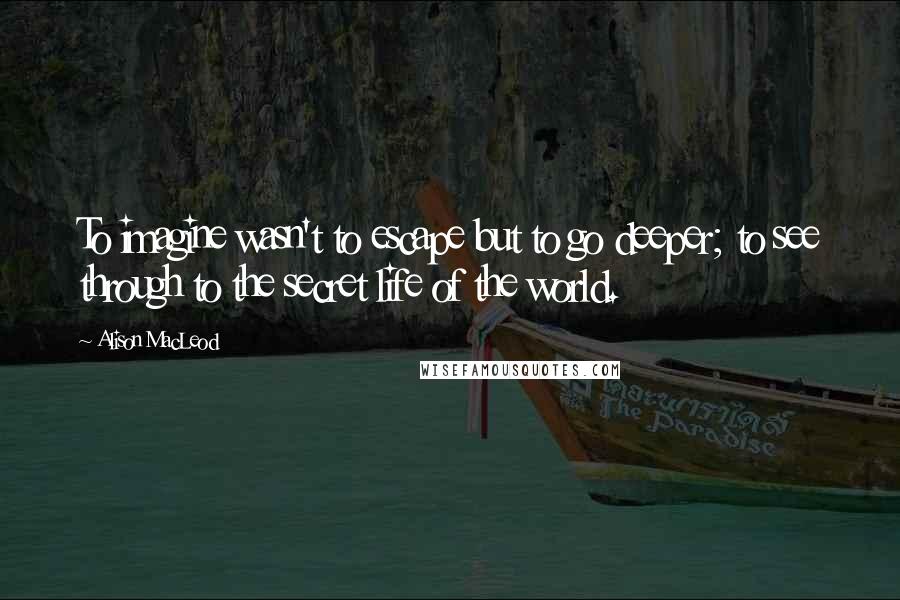 Alison MacLeod Quotes: To imagine wasn't to escape but to go deeper; to see through to the secret life of the world.