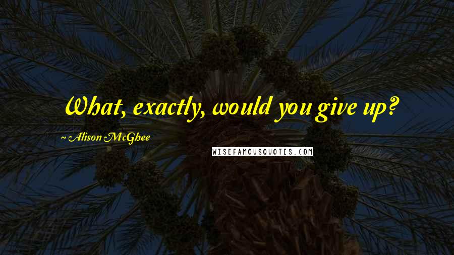 Alison McGhee Quotes: What, exactly, would you give up?