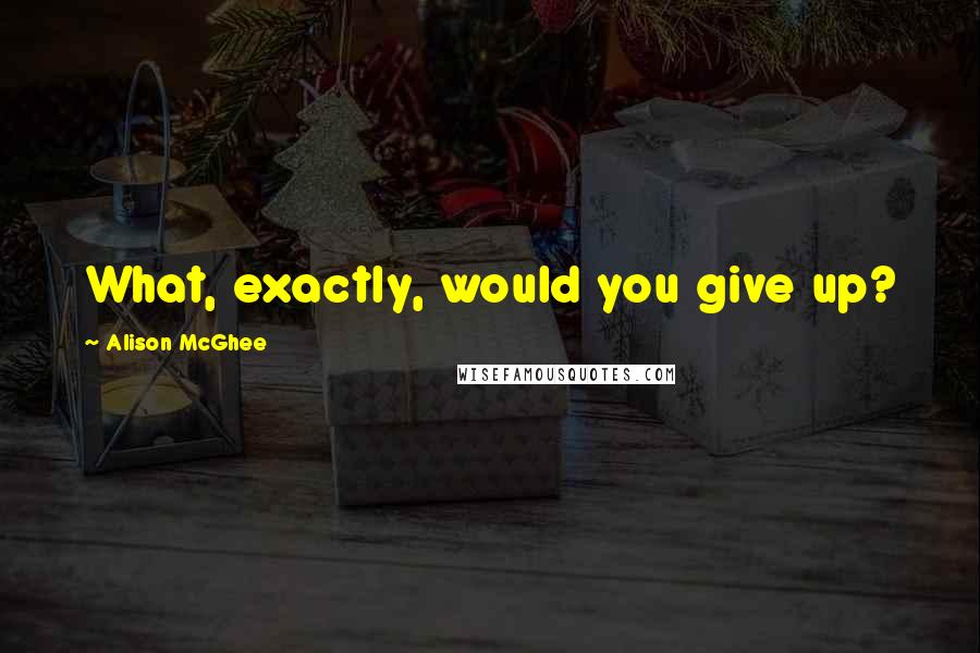 Alison McGhee Quotes: What, exactly, would you give up?