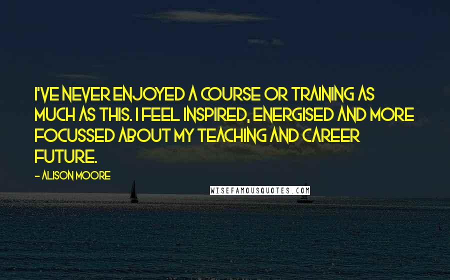 Alison Moore Quotes: I've never enjoyed a course or training as much as this. I feel inspired, energised and more focussed about my teaching and career future.