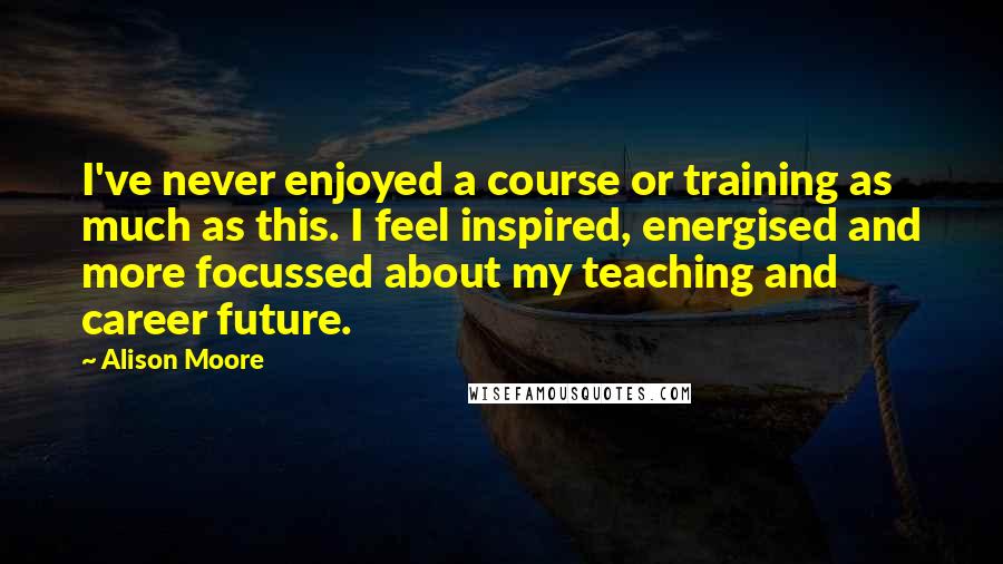 Alison Moore Quotes: I've never enjoyed a course or training as much as this. I feel inspired, energised and more focussed about my teaching and career future.