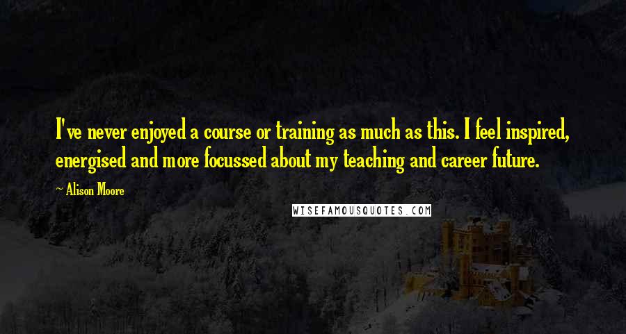Alison Moore Quotes: I've never enjoyed a course or training as much as this. I feel inspired, energised and more focussed about my teaching and career future.