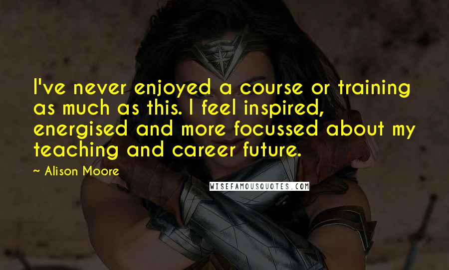 Alison Moore Quotes: I've never enjoyed a course or training as much as this. I feel inspired, energised and more focussed about my teaching and career future.