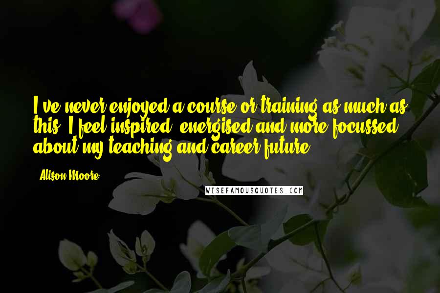 Alison Moore Quotes: I've never enjoyed a course or training as much as this. I feel inspired, energised and more focussed about my teaching and career future.