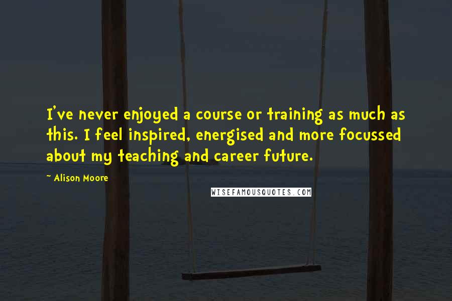 Alison Moore Quotes: I've never enjoyed a course or training as much as this. I feel inspired, energised and more focussed about my teaching and career future.