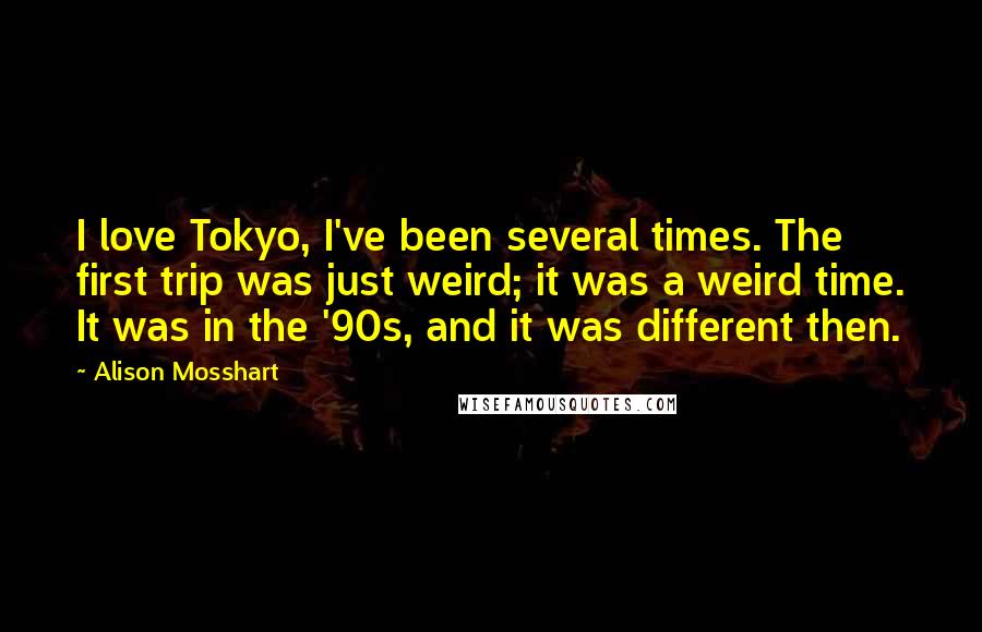 Alison Mosshart Quotes: I love Tokyo, I've been several times. The first trip was just weird; it was a weird time. It was in the '90s, and it was different then.
