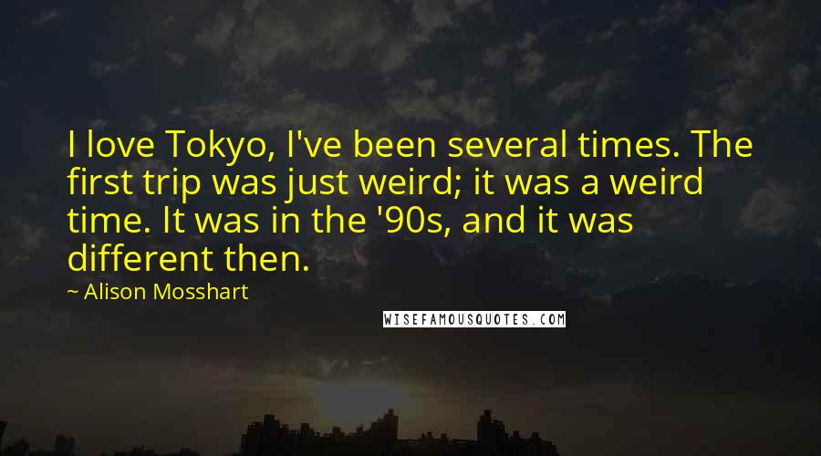 Alison Mosshart Quotes: I love Tokyo, I've been several times. The first trip was just weird; it was a weird time. It was in the '90s, and it was different then.