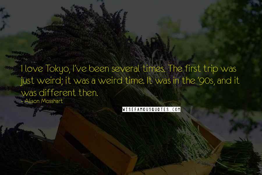 Alison Mosshart Quotes: I love Tokyo, I've been several times. The first trip was just weird; it was a weird time. It was in the '90s, and it was different then.