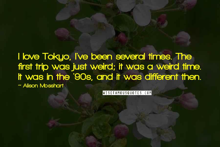 Alison Mosshart Quotes: I love Tokyo, I've been several times. The first trip was just weird; it was a weird time. It was in the '90s, and it was different then.