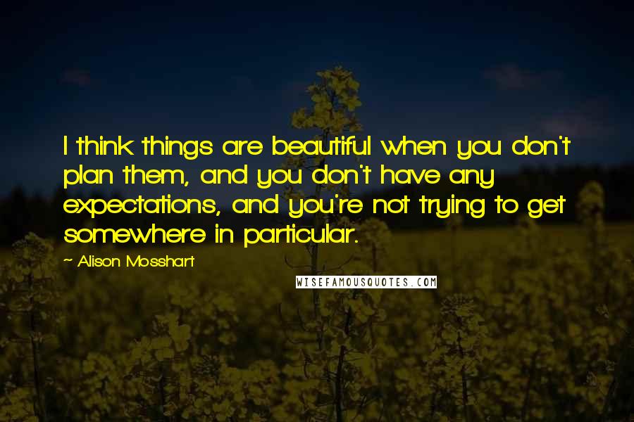 Alison Mosshart Quotes: I think things are beautiful when you don't plan them, and you don't have any expectations, and you're not trying to get somewhere in particular.