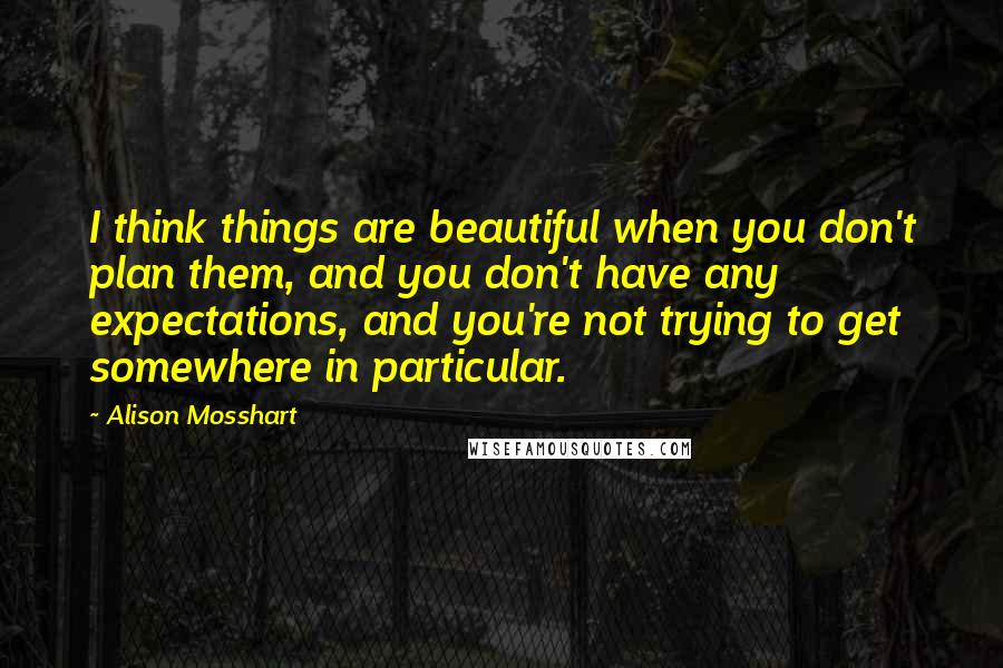 Alison Mosshart Quotes: I think things are beautiful when you don't plan them, and you don't have any expectations, and you're not trying to get somewhere in particular.