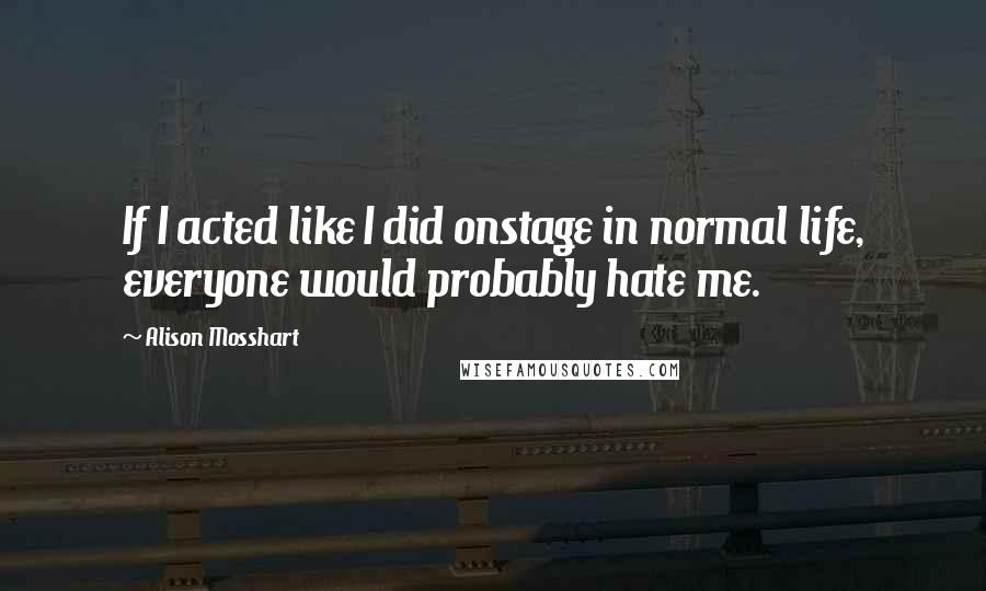 Alison Mosshart Quotes: If I acted like I did onstage in normal life, everyone would probably hate me.