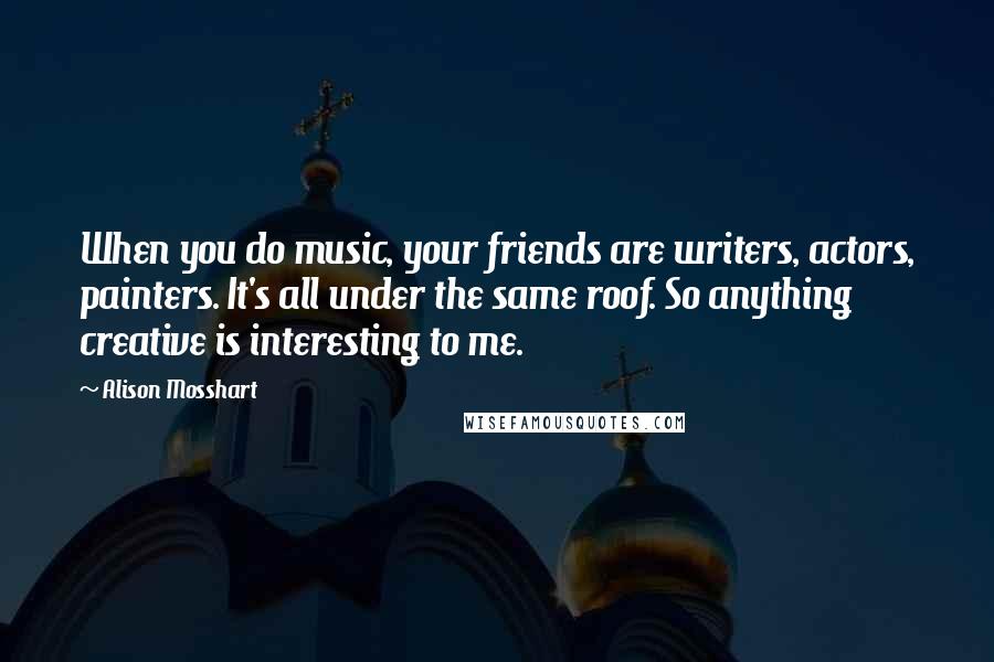 Alison Mosshart Quotes: When you do music, your friends are writers, actors, painters. It's all under the same roof. So anything creative is interesting to me.