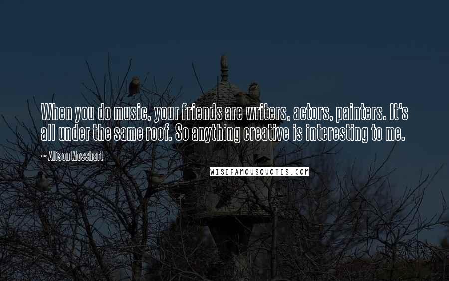 Alison Mosshart Quotes: When you do music, your friends are writers, actors, painters. It's all under the same roof. So anything creative is interesting to me.