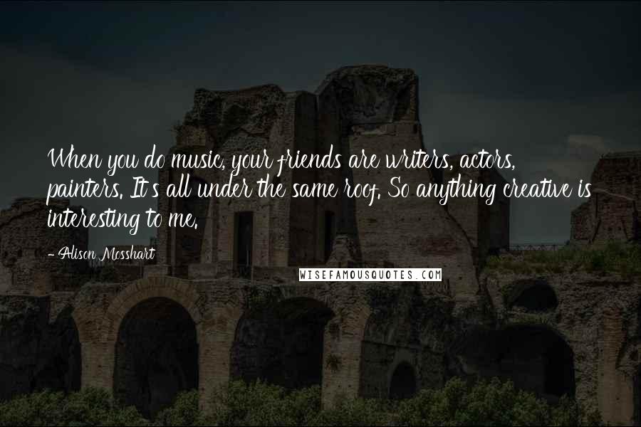 Alison Mosshart Quotes: When you do music, your friends are writers, actors, painters. It's all under the same roof. So anything creative is interesting to me.