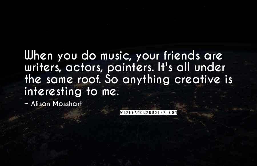 Alison Mosshart Quotes: When you do music, your friends are writers, actors, painters. It's all under the same roof. So anything creative is interesting to me.