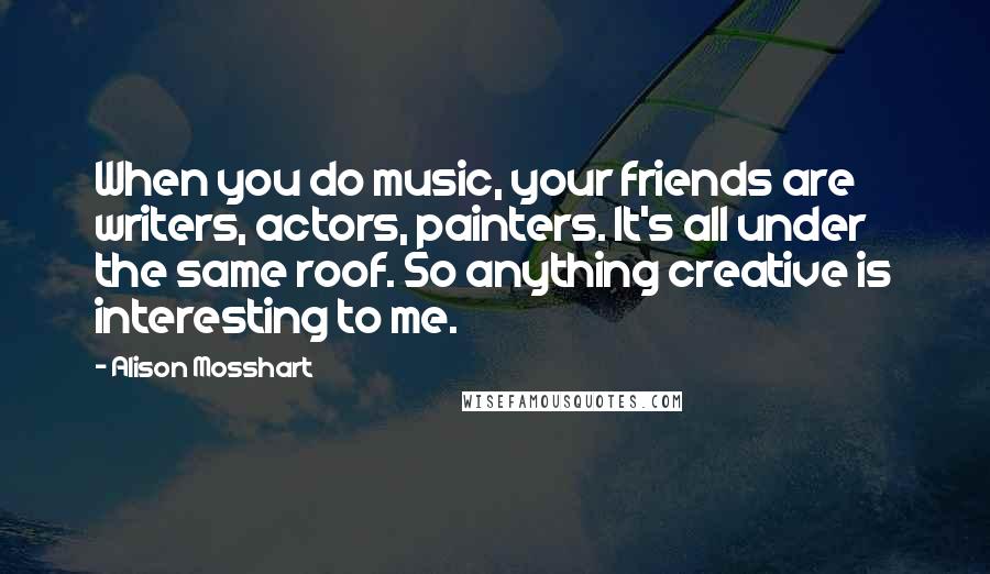 Alison Mosshart Quotes: When you do music, your friends are writers, actors, painters. It's all under the same roof. So anything creative is interesting to me.