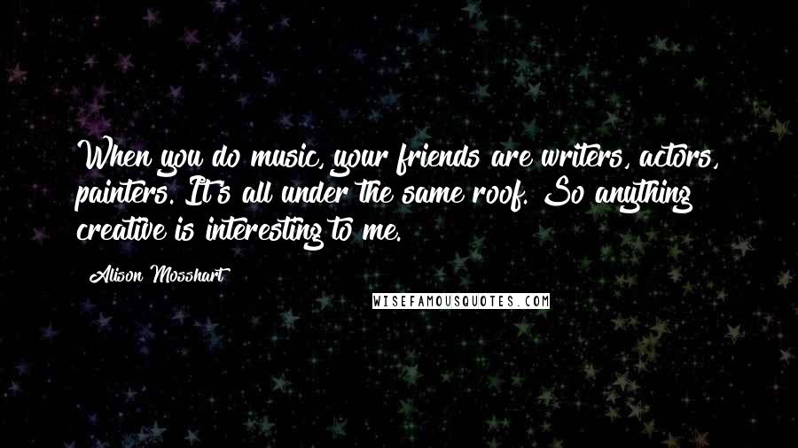 Alison Mosshart Quotes: When you do music, your friends are writers, actors, painters. It's all under the same roof. So anything creative is interesting to me.