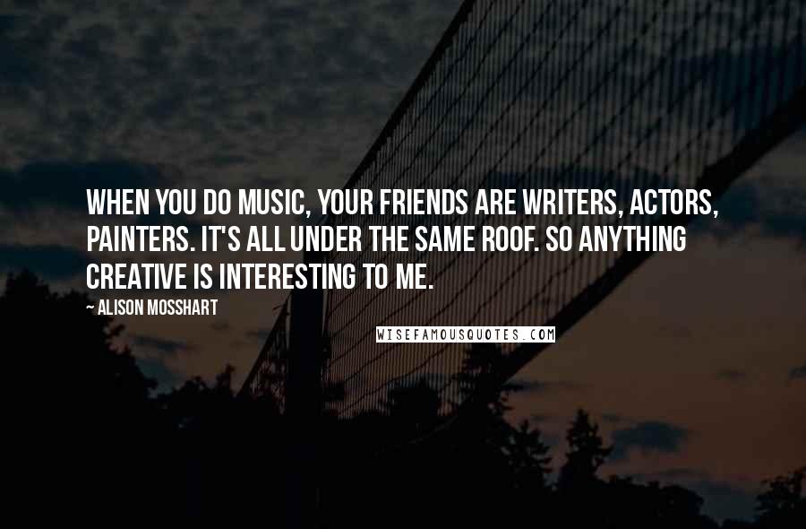 Alison Mosshart Quotes: When you do music, your friends are writers, actors, painters. It's all under the same roof. So anything creative is interesting to me.