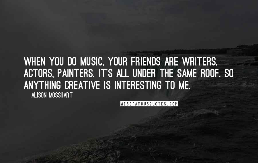 Alison Mosshart Quotes: When you do music, your friends are writers, actors, painters. It's all under the same roof. So anything creative is interesting to me.