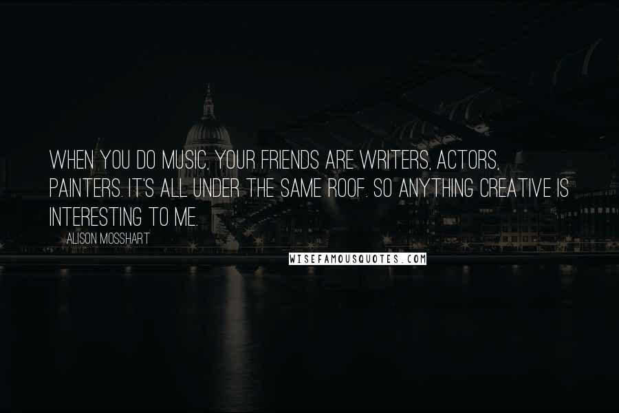 Alison Mosshart Quotes: When you do music, your friends are writers, actors, painters. It's all under the same roof. So anything creative is interesting to me.