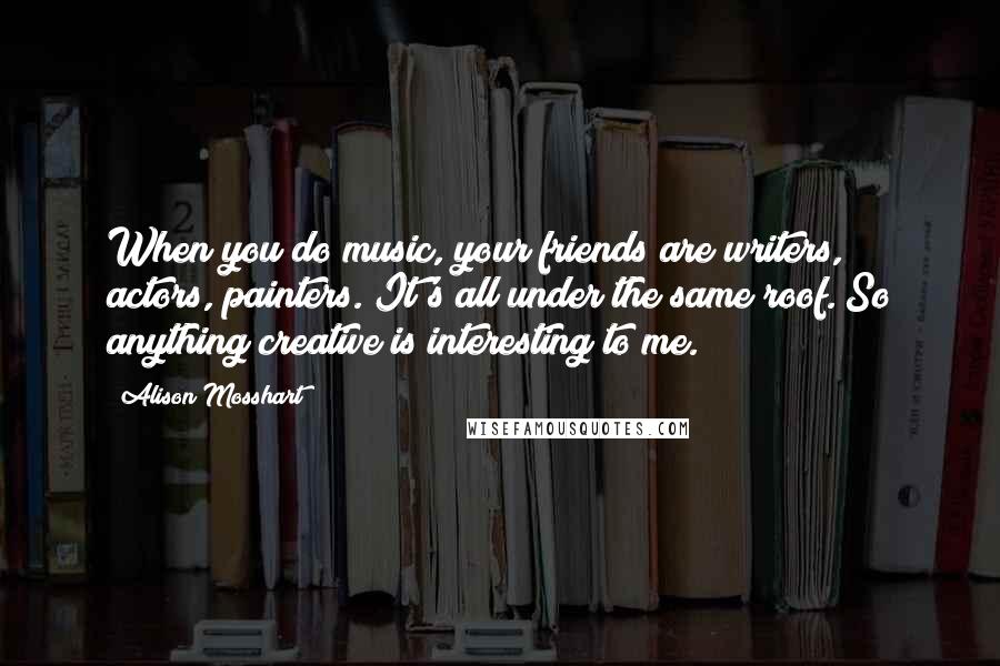 Alison Mosshart Quotes: When you do music, your friends are writers, actors, painters. It's all under the same roof. So anything creative is interesting to me.