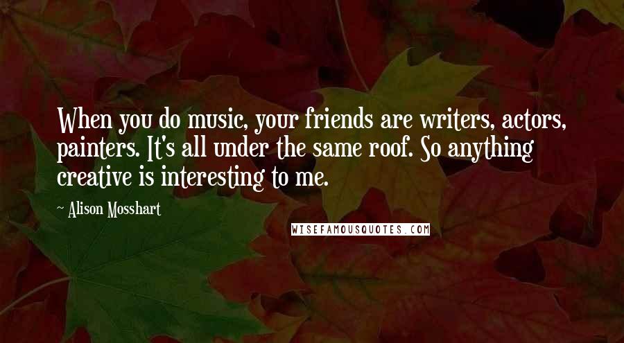 Alison Mosshart Quotes: When you do music, your friends are writers, actors, painters. It's all under the same roof. So anything creative is interesting to me.