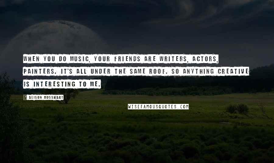 Alison Mosshart Quotes: When you do music, your friends are writers, actors, painters. It's all under the same roof. So anything creative is interesting to me.