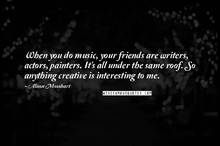 Alison Mosshart Quotes: When you do music, your friends are writers, actors, painters. It's all under the same roof. So anything creative is interesting to me.