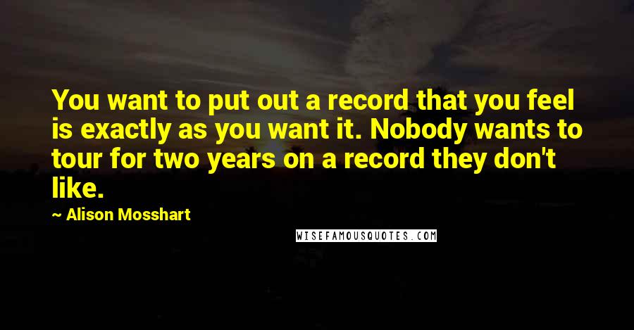 Alison Mosshart Quotes: You want to put out a record that you feel is exactly as you want it. Nobody wants to tour for two years on a record they don't like.