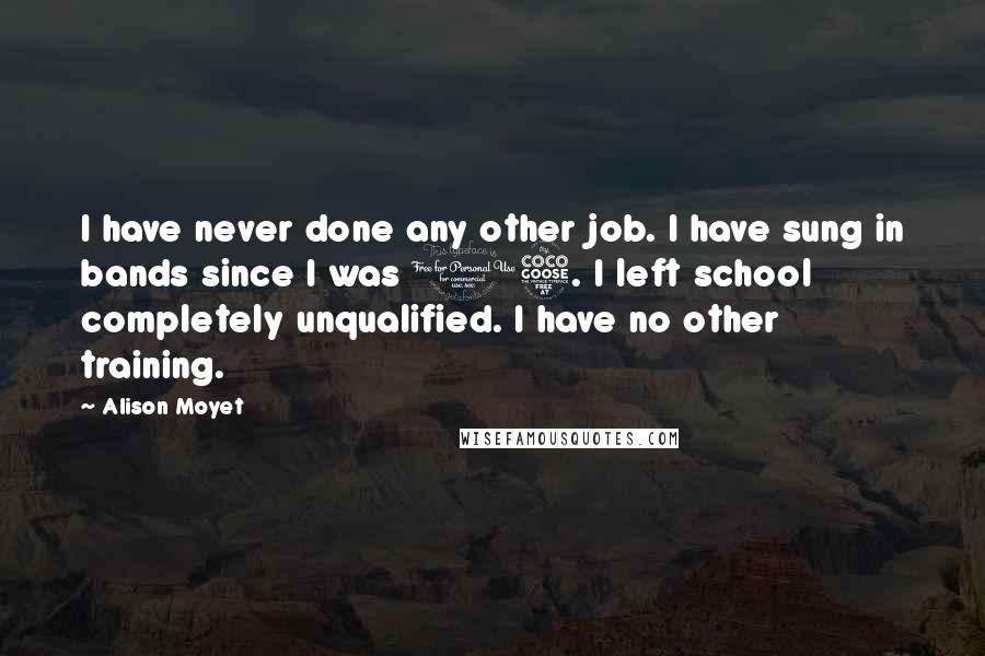 Alison Moyet Quotes: I have never done any other job. I have sung in bands since I was 15. I left school completely unqualified. I have no other training.