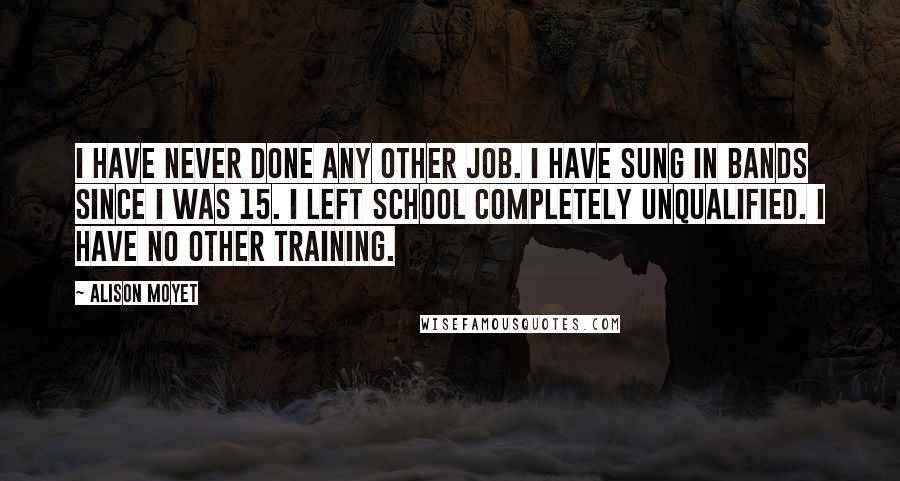 Alison Moyet Quotes: I have never done any other job. I have sung in bands since I was 15. I left school completely unqualified. I have no other training.