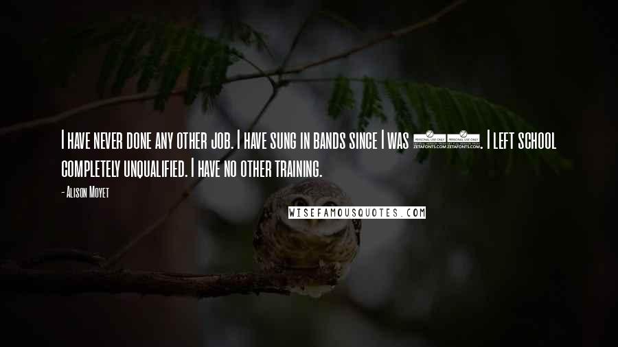 Alison Moyet Quotes: I have never done any other job. I have sung in bands since I was 15. I left school completely unqualified. I have no other training.
