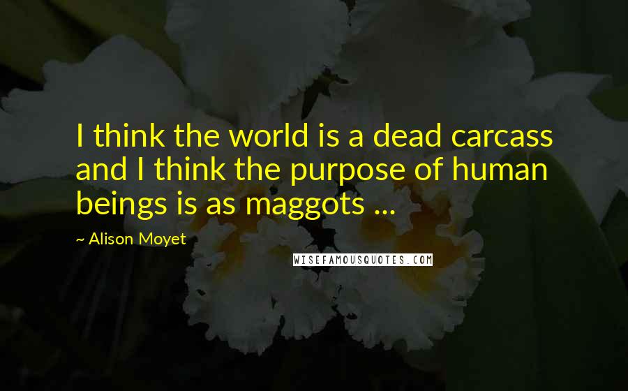 Alison Moyet Quotes: I think the world is a dead carcass and I think the purpose of human beings is as maggots ...