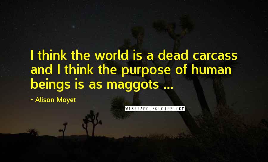 Alison Moyet Quotes: I think the world is a dead carcass and I think the purpose of human beings is as maggots ...