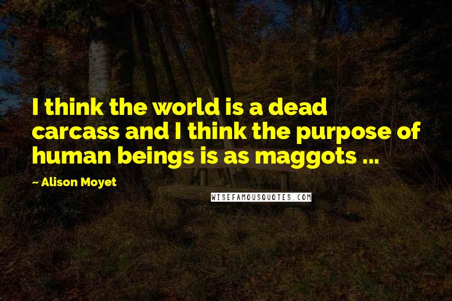 Alison Moyet Quotes: I think the world is a dead carcass and I think the purpose of human beings is as maggots ...