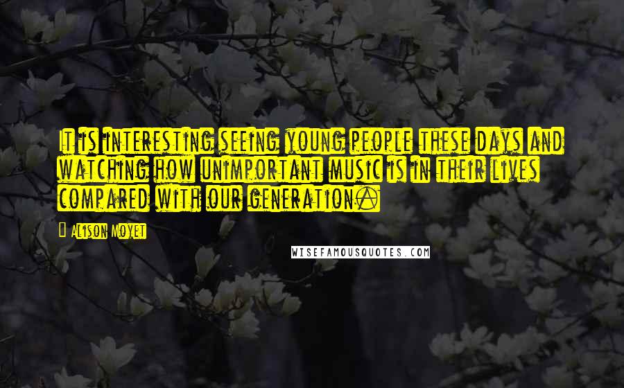 Alison Moyet Quotes: It is interesting seeing young people these days and watching how unimportant music is in their lives compared with our generation.