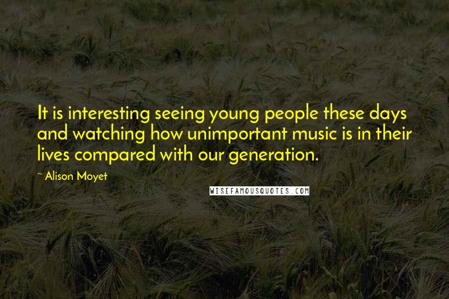 Alison Moyet Quotes: It is interesting seeing young people these days and watching how unimportant music is in their lives compared with our generation.