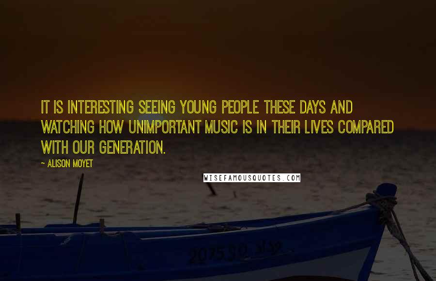 Alison Moyet Quotes: It is interesting seeing young people these days and watching how unimportant music is in their lives compared with our generation.