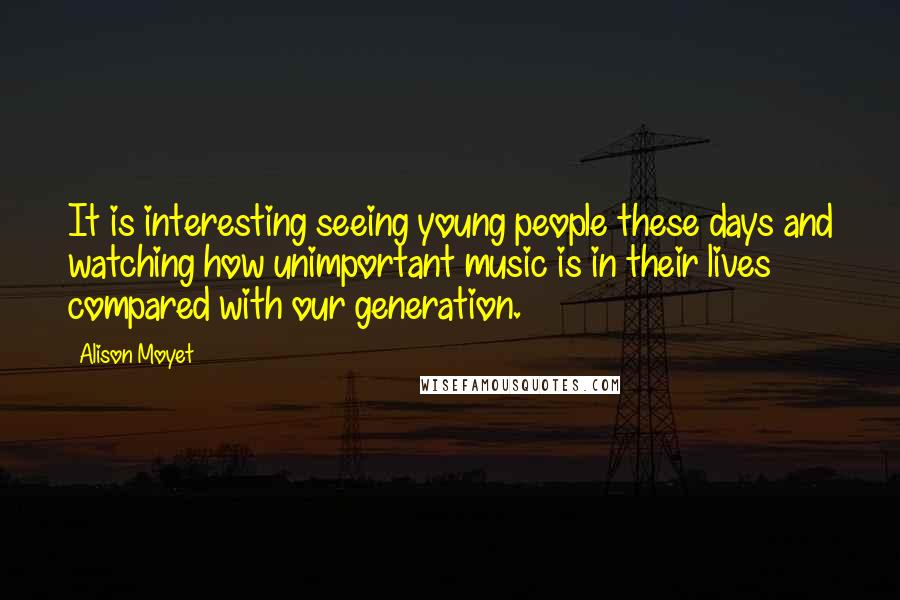 Alison Moyet Quotes: It is interesting seeing young people these days and watching how unimportant music is in their lives compared with our generation.