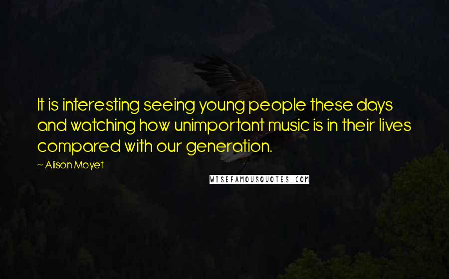 Alison Moyet Quotes: It is interesting seeing young people these days and watching how unimportant music is in their lives compared with our generation.