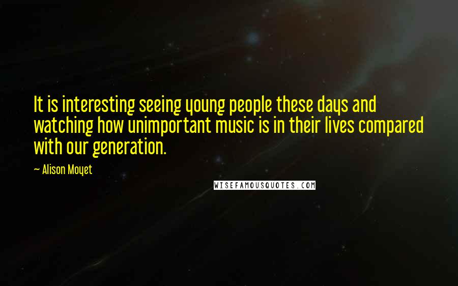 Alison Moyet Quotes: It is interesting seeing young people these days and watching how unimportant music is in their lives compared with our generation.