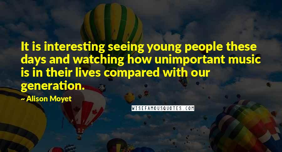 Alison Moyet Quotes: It is interesting seeing young people these days and watching how unimportant music is in their lives compared with our generation.