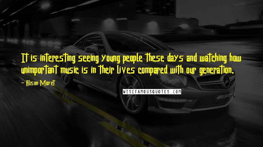 Alison Moyet Quotes: It is interesting seeing young people these days and watching how unimportant music is in their lives compared with our generation.